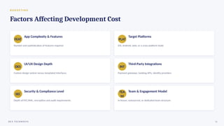 B U D G E T I N G
Factors Affecting Development Cost
FEAT
App Complexity & Features
Number and sophistication of features required
PLAT
Target Platforms
iOS, Android, web, or a cross-platform build
DES
UI/UX Design Depth
Custom design system versus templated interfaces
INT
Third-Party Integrations
Payment gateways, banking APIs, identity providers
SEC
Security & Compliance Level
Depth of KYC/AML, encryption and audit requirements
TEA
M
Team & Engagement Model
In-house, outsourced, or dedicated team structure
D E V T E C H N O S Y S 12
 