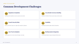 W H AT TO P L A N F O R
Common Development Challenges
REG
Regulatory Complexity
Licensing and compliance vary by country and corridor
FX2
Cross-Border Currency Handling
Accurate, real-time FX rates across many currency pairs
FRD
Fraud & Security Risks
Money movement apps are a high-value target for attackers
SCL
Scalability
Handling transaction spikes without downtime
TRU
User Trust & Adoption
Convincing users to move money through a new app
BNK
Banking System Integration
Connecting reliably to legacy banking infrastructure
D E V T E C H N O S Y S 15
 