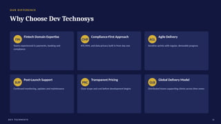 O U R D I F F E R E N C E
Why Choose Dev Technosys
FIN
Fintech Domain Expertise
Teams experienced in payments, banking and
compliance
CMP
Compliance-First Approach
KYC/AML and data-privacy built in from day one
AGL
Agile Delivery
Iterative sprints with regular, demoable progress
SUP
Post-Launch Support
Continued monitoring, updates and maintenance
PRC
Transparent Pricing
Clear scope and cost before development begins
GLB
Global Delivery Model
Distributed teams supporting clients across time zones
D E V T E C H N O S Y S 16
 