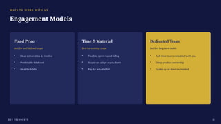 WAYS TO W O R K W I T H U S
Engagement Models
Fixed Price
Best for well-defined scope
• Clear deliverables & timeline
• Predictable total cost
• Ideal for MVPs
Time & Material
Best for evolving scope
• Flexible, sprint-based billing
• Scope can adapt as you learn
• Pay for actual effort
Dedicated Team
Best for long-term builds
• Full-time team embedded with you
• Deep product ownership
• Scales up or down as needed
D E V T E C H N O S Y S 18
 