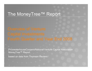 The MoneyTree™ Report


Overview of Venture
Capital Investments
Fourth Quarter and Year End 2008

PricewaterhouseCoopers/National Venture Capital Association
MoneyTree™ Report
based on data from Thomson Reuters

                                                              1
 