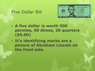 Five Dollar Bill
• A five dollar is worth 500
pennies, 50 dimes, 20 quarters
($5.00)
• It’s identifying marks are a
picture of Abraham Lincoln on
the front side.
 