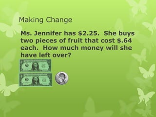 Making Change
Ms. Jennifer has $2.25. She buys
two pieces of fruit that cost $.64
each. How much money will she
have left over?
 