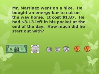 Mr. Martinez went on a hike. He
bought an energy bar to eat on
the way home. It cost $1.87. He
had $3.13 left in his pocket at the
end of the day. How much did he
start out with?
 