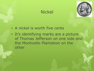 Nickel
• A nickel is worth five cents
• It’s identifying marks are a picture
of Thomas Jefferson on one side and
the Monticello Plantation on the
other
 