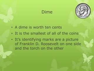 Dime
• A dime is worth ten cents
• It is the smallest of all of the coins
• It’s identifying marks are a picture
of Franklin D. Roosevelt on one side
and the torch on the other
 