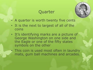 Quarter
• A quarter is worth twenty five cents
• It is the next to largest of all of the
coins
• It’s identifying marks are a picture of
George Washington on one side and
the Eagle or one of the fifty states
symbols on the other
• This coin is used most often in laundry
mats, gum ball machines and arcades.
 