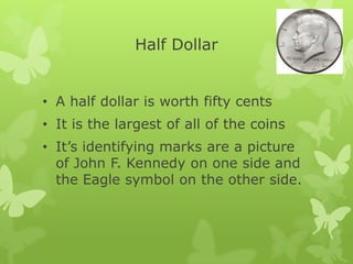 Half Dollar
• A half dollar is worth fifty cents
• It is the largest of all of the coins
• It’s identifying marks are a picture
of John F. Kennedy on one side and
the Eagle symbol on the other side.
 