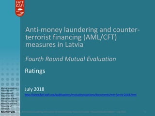 Anti-money laundering and counter-terrorist financing measures in Latvia – Mutual Evaluation Report – July 2018
Mutual evaluation
report by the
Committee of
Experts on the
Evaluation of Anti-
Money Laundering
Measures and the
Financing of
Terrorism
MONEYVAL 1
Anti-money laundering and counter-
terrorist financing (AML/CFT)
measures in Latvia
Fourth Round Mutual Evaluation
Ratings
July 2018
http://www.fatf-gafi.org/publications/mutualevaluations/documents/mer-latvia-2018.html
 