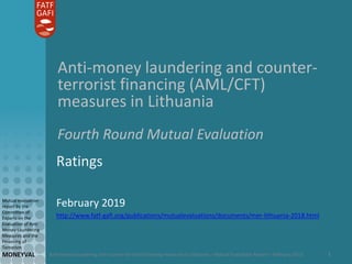 Anti-money laundering and counter-terrorist financing measures in Lithuania – Mutual Evaluation Report – February 2019
Mutual evaluation
report by the
Committee of
Experts on the
Evaluation of Anti-
Money Laundering
Measures and the
Financing of
Terrorism
MONEYVAL 1
Anti-money laundering and counter-
terrorist financing (AML/CFT)
measures in Lithuania
Fourth Round Mutual Evaluation
Ratings
February 2019
http://www.fatf-gafi.org/publications/mutualevaluations/documents/mer-lithuania-2018.html
 