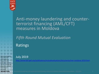 Anti-money laundering and counter-terrorist financing measures in Moldova: Mutual Evaluation Report – July 2019
Mutual evaluation
report by the
Committee of
Experts on the
Evaluation of Anti-
Money Laundering
Measures and the
Financing of
Terrorism
MONEYVAL 1
Anti-money laundering and counter-
terrorist financing (AML/CFT)
measures in Moldova
Fifth Round Mutual Evaluation
Ratings
July 2019
http://www.fatf-gafi.org/publications/mutualevaluations/documents/mer-moldova-2019.html
 