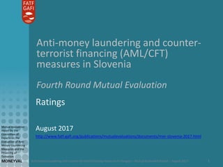 Anti-money laundering and counter-terrorist financing measures in Hungary – Mutual Evaluation Report – August 2017
Mutual evaluation
report by the
Committee of
Experts on the
Evaluation of Anti-
Money Laundering
Measures and the
Financing of
Terrorism
MONEYVAL 1
Anti-money laundering and counter-
terrorist financing (AML/CFT)
measures in Slovenia
Fourth Round Mutual Evaluation
Ratings
August 2017
http://www.fatf-gafi.org/publications/mutualevaluations/documents/mer-slovenia-2017.html
 