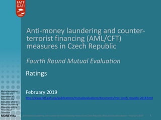 Anti-money laundering and counter-terrorist financing measures in Czech Republic: Mutual Evaluation Report – February 2019
Mutual evaluation
report by the
Committee of
Experts on the
Evaluation of Anti-
Money Laundering
Measures and the
Financing of
Terrorism
MONEYVAL 1
Anti-money laundering and counter-
terrorist financing (AML/CFT)
measures in Czech Republic
Fourth Round Mutual Evaluation
Ratings
February 2019
http://www.fatf-gafi.org/publications/mutualevaluations/documents/mer-czech-republic-2018.html
 