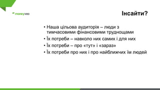 Інсайти?
• Наша цільова аудиторія – люди з
тимчасовими фінансовими труднощами
• Їх потреби – навколо них самих і для них
• Їх потреби – про «тут» і «зараз»
• Їх потреби про них і про найближчих їм людей
 