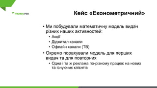 Кейс «Економетричний»
• Ми побудували математичну модель видач
різних наших активностей:
• Акції
• Діджитал канали
• Офлайн канали (ТВ)
• Окремо порахували модель для перших
видач та для повторних
• Одна і та ж реклама по-різному працює на нових
та існуючих клієнтів
 