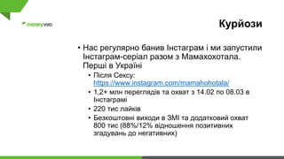 Курйози
• Нас регулярно банив Інстаграм і ми запустили
Інстаграм-серіал разом з Мамахохотала.
Перші в Україні
• Після Сексу:
https://www.instagram.com/mamahohotala/
• 1,2+ млн переглядів та охват з 14.02 по 08.03 в
Інстаграмі
• 220 тис лайків
• Безкоштовні виходи в ЗМІ та додатковий охват
800 тис (88%/12% відношення позитивних
згадувань до негативних)
 