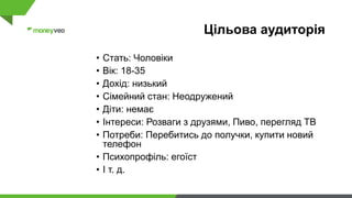 Цільова аудиторія
• Стать: Чоловіки
• Вік: 18-35
• Дохід: низький
• Сімейний стан: Неодружений
• Діти: немає
• Інтереси: Розваги з друзями, Пиво, перегляд ТВ
• Потреби: Перебитись до получки, купити новий
телефон
• Психопрофіль: егоїст
• І т. д.
 