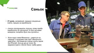 Саньок
• 27 років, несімейний, середня спеціальна
освіта, працює на виробництві
• «Інколи притримують получку, тому треба
перебитись до наступної. А тут ще мама
захворіла, потрібно було ліки купляти»
• Коли поруч нема Михалича – дивиться на
перекурі з пацанами нові серії «Вечірнього
квартала». На Новий рік планує купить малій
б/у iPhone6. Але це ще не точно, бо
відремонтувати з батєй Ланос треба давно
 