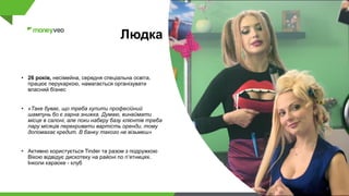 Людка
• 26 років, несімейна, середня спеціальна освіта,
працює перукаркою, намагається організувати
власний бізнес
• «Таке буває, що треба купити професійний
шампунь бо є гарна знижка. Думаю, винаймати
місце в салоні, але поки наберу базу клієнтів треба
пару місяців перекривати вартість оренди, тому
допомагає кредит. В банку такого не візьмеш»
• Активно користується Tinder та разом з подружкою
Вікою відвідує дискотеку на районі по п’ятницях.
Інколи караоке - клуб
 