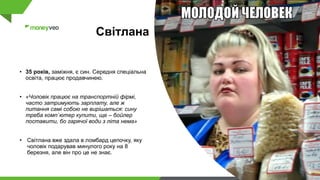 Світлана
• 35 років, заміжня, є син. Cередня спеціальна
освіта, працює продавчинею.
• «Чоловік працює на транспортній фірмі,
часто затримують зарплату, але ж
питання самі собою не вирішаться: сину
треба комп`ютер купити, ще – бойлер
поставити, бо гарячої води з літа нема»
• Світлана вже здала в ломбард цепочку, яку
чоловік подарував минулого року на 8
березня, але він про це не знає.
 
