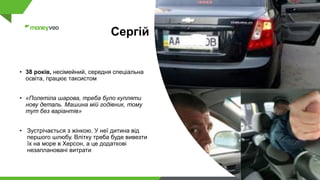 Сергій
• 38 років, несімейний, середня спеціальна
освіта, працює таксистом
• «Полетіла шарова, треба було купляти
нову деталь. Машина мій годівник, тому
тут без варіантів»
• Зустрічається з жінкою. У неї дитина від
першого шлюбу. Влітку треба буде вивезти
їх на море в Херсон, а це додаткові
незаплановані витрати
 