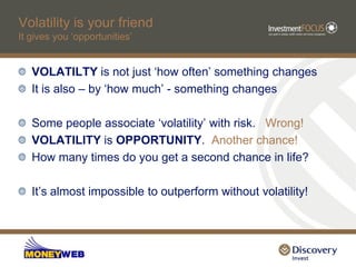 Volatility is your friend
It gives you „opportunities‟


   VOLATILTY is not just „how often‟ something changes
   It is also – by „how much‟ - something changes

   Some people associate „volatility‟ with risk. Wrong!
   VOLATILITY is OPPORTUNITY. Another chance!
   How many times do you get a second chance in life?

   It‟s almost impossible to outperform without volatility!
 