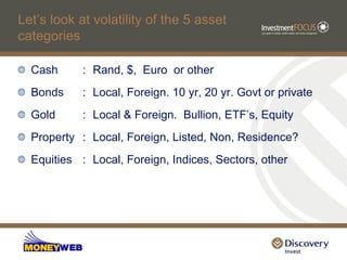 Let‟s look at volatility of the 5 asset
categories

  Cash      : Rand, $, Euro or other
  Bonds     : Local, Foreign. 10 yr, 20 yr. Govt or private
  Gold      : Local & Foreign. Bullion, ETF‟s, Equity
  Property : Local, Foreign, Listed, Non, Residence?
  Equities : Local, Foreign, Indices, Sectors, other
 
