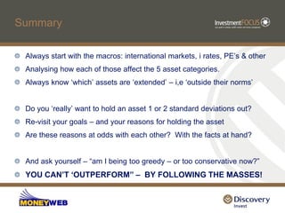 Summary

 Always start with the macros: international markets, i rates, PE‟s & other
 Analysing how each of those affect the 5 asset categories.
 Always know „which‟ assets are „extended‟ – i,e „outside their norms‟


 Do you „really‟ want to hold an asset 1 or 2 standard deviations out?
 Re-visit your goals – and your reasons for holding the asset
 Are these reasons at odds with each other? With the facts at hand?


 And ask yourself – “am I being too greedy – or too conservative now?”
 YOU CAN’T ‘OUTPERFORM” – BY FOLLOWING THE MASSES!
 