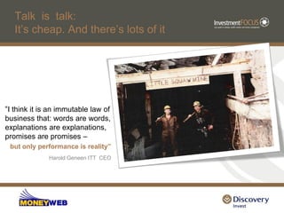 Talk is talk:
   It‟s cheap. And there‟s lots of it




“I think it is an immutable law of
business that: words are words,
explanations are explanations,
promises are promises –
 but only performance is reality”
              Harold Geneen ITT CEO
 