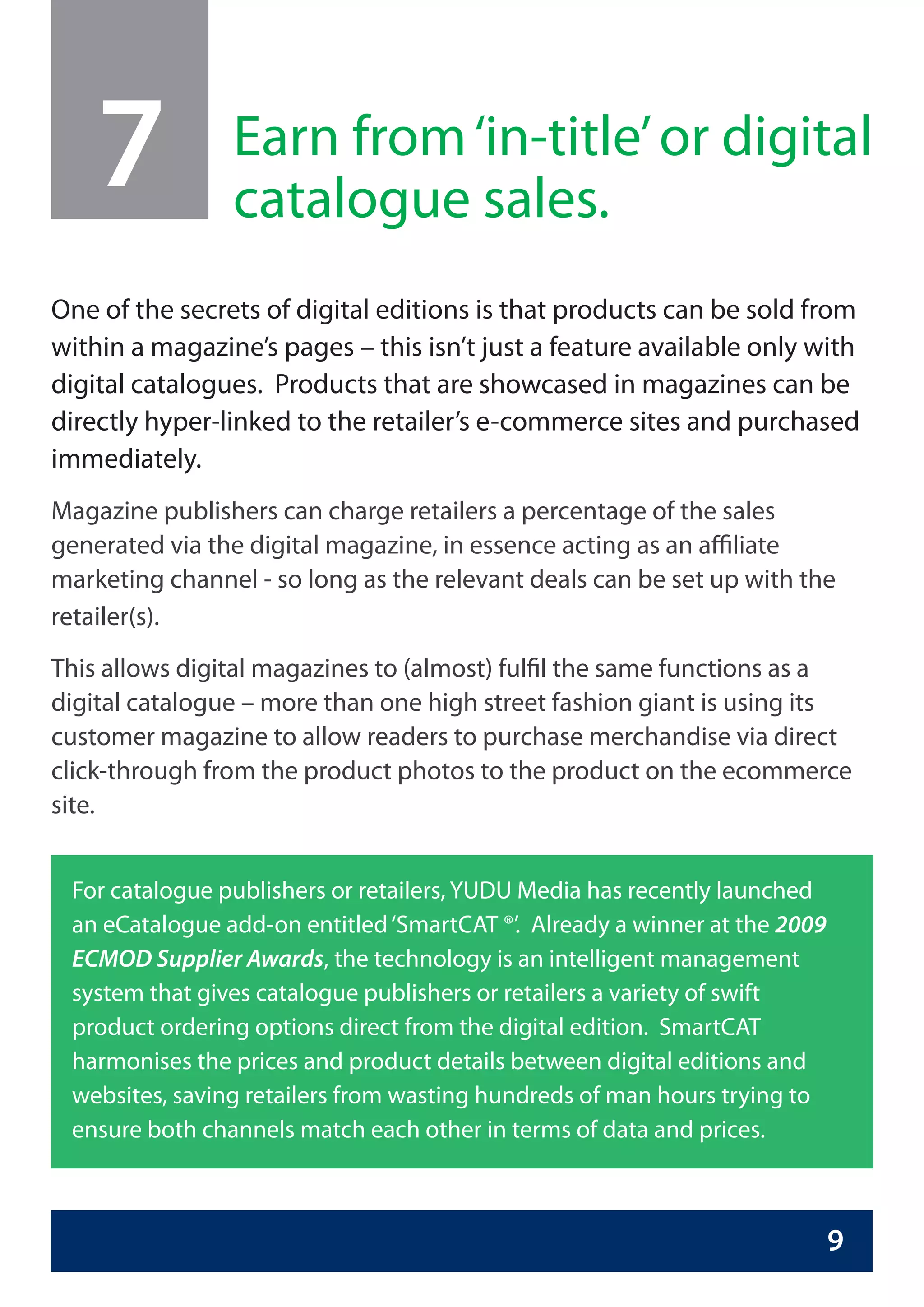 7           Earn from ‘in-title’ or digital
                catalogue sales.
One of the secrets of digital editions is that products can be sold from
within a magazine’s pages – this isn’t just a feature available only with
digital catalogues. Products that are showcased in magazines can be
directly hyper-linked to the retailer’s e-commerce sites and purchased
immediately.
Magazine publishers can charge retailers a percentage of the sales
generated via the digital magazine, in essence acting as an affiliate
marketing channel - so long as the relevant deals can be set up with the
retailer(s).
This allows digital magazines to (almost) fulfil the same functions as a
digital catalogue – more than one high street fashion giant is using its
customer magazine to allow readers to purchase merchandise via direct
click-through from the product photos to the product on the ecommerce
site.


 For catalogue publishers or retailers, YUDU Media has recently launched
 an eCatalogue add-on entitled ‘SmartCAT ®’. Already a winner at the 2009
 ECMOD Supplier Awards, the technology is an intelligent management
 system that gives catalogue publishers or retailers a variety of swift
 product ordering options direct from the digital edition. SmartCAT
 harmonises the prices and product details between digital editions and
 websites, saving retailers from wasting hundreds of man hours trying to
 ensure both channels match each other in terms of data and prices.



                                                                            9
 
