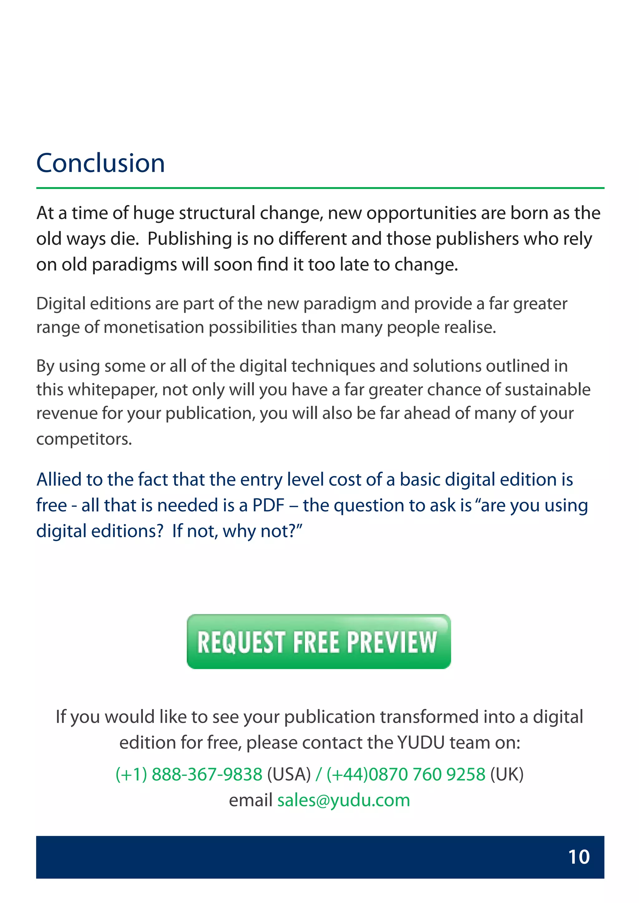 Conclusion
At a time of huge structural change, new opportunities are born as the
old ways die. Publishing is no different and those publishers who rely
on old paradigms will soon find it too late to change.

Digital editions are part of the new paradigm and provide a far greater
range of monetisation possibilities than many people realise.

By using some or all of the digital techniques and solutions outlined in
this whitepaper, not only will you have a far greater chance of sustainable
revenue for your publication, you will also be far ahead of many of your
competitors.

Allied to the fact that the entry level cost of a basic digital edition is
free - all that is needed is a PDF – the question to ask is “are you using
digital editions? If not, why not?”




  If you would like to see your publication transformed into a digital
          edition for free, please contact the YUDU team on:
          (+1) 888-367-9838 (USA) / (+44)0870 760 9258 (UK)
                        email sales@yudu.com

                                                                       10
 