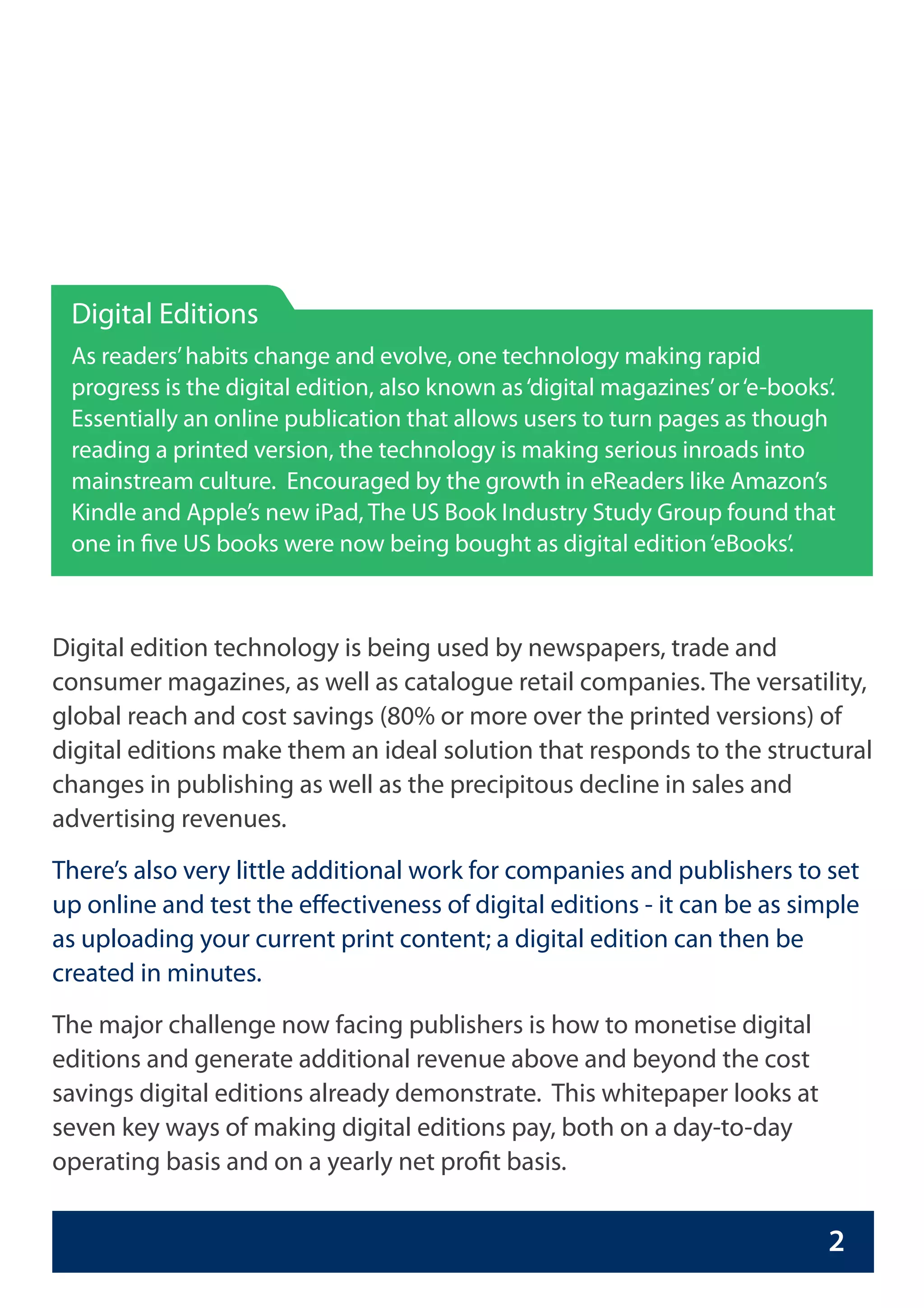 Digital Editions
 As readers’ habits change and evolve, one technology making rapid
 progress is the digital edition, also known as ‘digital magazines’ or ‘e-books’.
 Essentially an online publication that allows users to turn pages as though
 reading a printed version, the technology is making serious inroads into
 mainstream culture. Encouraged by the growth in eReaders like Amazon’s
 Kindle and Apple’s new iPad, The US Book Industry Study Group found that
 one in five US books were now being bought as digital edition ‘eBooks’.



Digital edition technology is being used by newspapers, trade and
consumer magazines, as well as catalogue retail companies. The versatility,
global reach and cost savings (80% or more over the printed versions) of
digital editions make them an ideal solution that responds to the structural
changes in publishing as well as the precipitous decline in sales and
advertising revenues.
There’s also very little additional work for companies and publishers to set
up online and test the effectiveness of digital editions - it can be as simple
as uploading your current print content; a digital edition can then be
created in minutes.
The major challenge now facing publishers is how to monetise digital
editions and generate additional revenue above and beyond the cost
savings digital editions already demonstrate. This whitepaper looks at
seven key ways of making digital editions pay, both on a day-to-day
operating basis and on a yearly net profit basis.


                                                                                2
 