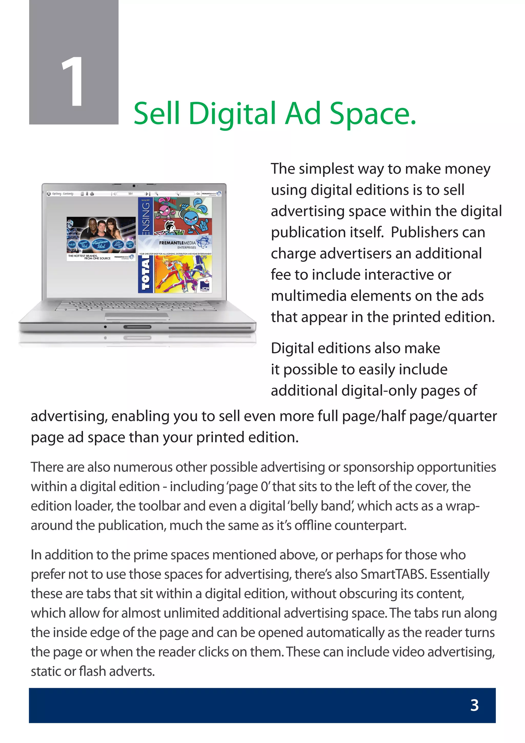 1             Sell Digital Ad Space.
                                           The simplest way to make money
                                           using digital editions is to sell
                                           advertising space within the digital
                                           publication itself. Publishers can
                                           charge advertisers an additional
                                           fee to include interactive or
                                           multimedia elements on the ads
                                           that appear in the printed edition.
                                           Digital editions also make
                                           it possible to easily include
                                           additional digital-only pages of
advertising, enabling you to sell even more full page/half page/quarter
page ad space than your printed edition.
There are also numerous other possible advertising or sponsorship opportunities
within a digital edition - including ‘page 0’ that sits to the left of the cover, the
edition loader, the toolbar and even a digital ‘belly band’, which acts as a wrap-
around the publication, much the same as it’s offline counterpart.

In addition to the prime spaces mentioned above, or perhaps for those who
prefer not to use those spaces for advertising, there’s also SmartTABS. Essentially
these are tabs that sit within a digital edition, without obscuring its content,
which allow for almost unlimited additional advertising space. The tabs run along
the inside edge of the page and can be opened automatically as the reader turns
the page or when the reader clicks on them. These can include video advertising,
static or flash adverts.

                                                                                3
 