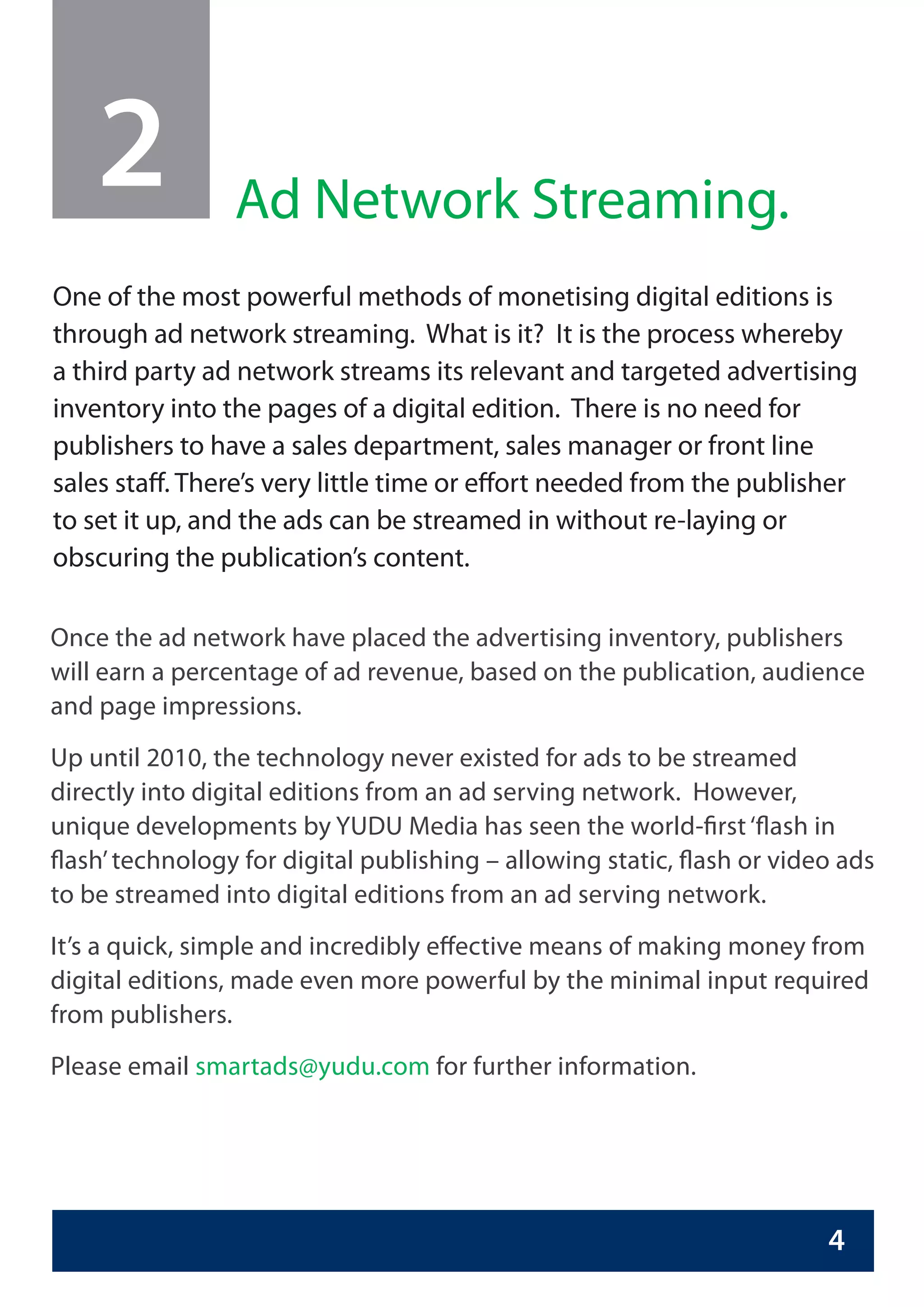 2            Ad Network Streaming.
One of the most powerful methods of monetising digital editions is
through ad network streaming. What is it? It is the process whereby
a third party ad network streams its relevant and targeted advertising
inventory into the pages of a digital edition. There is no need for
publishers to have a sales department, sales manager or front line
sales staff. There’s very little time or effort needed from the publisher
to set it up, and the ads can be streamed in without re-laying or
obscuring the publication’s content.

Once the ad network have placed the advertising inventory, publishers
will earn a percentage of ad revenue, based on the publication, audience
and page impressions.
Up until 2010, the technology never existed for ads to be streamed
directly into digital editions from an ad serving network. However,
unique developments by YUDU Media has seen the world-first ‘flash in
flash’ technology for digital publishing – allowing static, flash or video ads
to be streamed into digital editions from an ad serving network.
It’s a quick, simple and incredibly effective means of making money from
digital editions, made even more powerful by the minimal input required
from publishers.
Please email smartads@yudu.com for further information.




                                                                         4
 