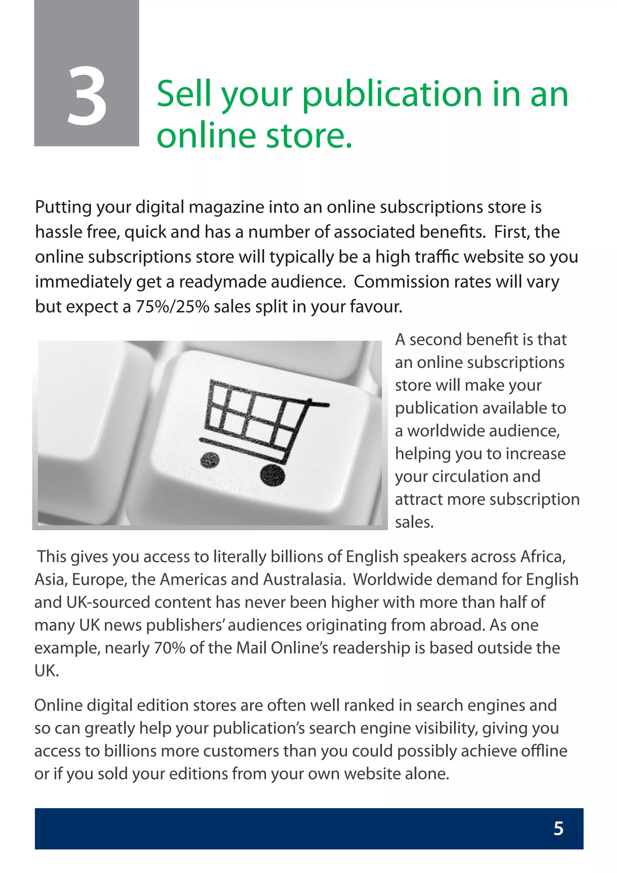3            Sell your publication in an
                 online store.
Putting your digital magazine into an online subscriptions store is
hassle free, quick and has a number of associated benefits. First, the
online subscriptions store will typically be a high traffic website so you
immediately get a readymade audience. Commission rates will vary
but expect a 75%/25% sales split in your favour.
                                                   A second benefit is that
                                                   an online subscriptions
                                                   store will make your
                                                   publication available to
                                                   a worldwide audience,
                                                   helping you to increase
                                                   your circulation and
                                                   attract more subscription
                                                   sales.
This gives you access to literally billions of English speakers across Africa,
Asia, Europe, the Americas and Australasia. Worldwide demand for English
and UK-sourced content has never been higher with more than half of
many UK news publishers’ audiences originating from abroad. As one
example, nearly 70% of the Mail Online’s readership is based outside the
UK.
Online digital edition stores are often well ranked in search engines and
so can greatly help your publication’s search engine visibility, giving you
access to billions more customers than you could possibly achieve offline
or if you sold your editions from your own website alone.


                                                                          5
 