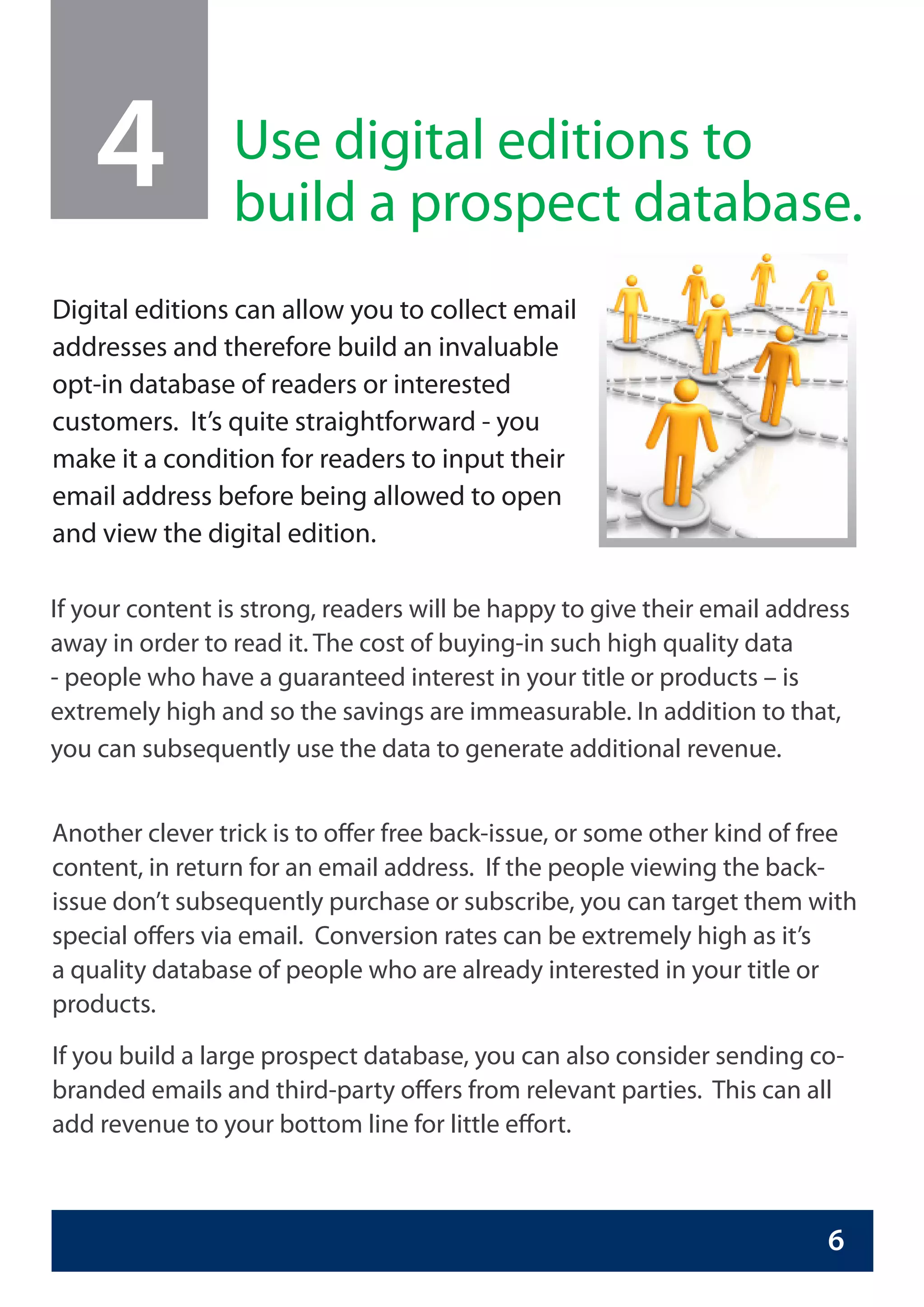 4            Use digital editions to
                 build a prospect database.
Digital editions can allow you to collect email
addresses and therefore build an invaluable
opt-in database of readers or interested
customers. It’s quite straightforward - you
make it a condition for readers to input their
email address before being allowed to open
and view the digital edition.

If your content is strong, readers will be happy to give their email address
away in order to read it. The cost of buying-in such high quality data
- people who have a guaranteed interest in your title or products – is
extremely high and so the savings are immeasurable. In addition to that,
you can subsequently use the data to generate additional revenue.


Another clever trick is to offer free back-issue, or some other kind of free
content, in return for an email address. If the people viewing the back-
issue don’t subsequently purchase or subscribe, you can target them with
special offers via email. Conversion rates can be extremely high as it’s
a quality database of people who are already interested in your title or
products.
If you build a large prospect database, you can also consider sending co-
branded emails and third-party offers from relevant parties. This can all
add revenue to your bottom line for little effort.



                                                                         6
 