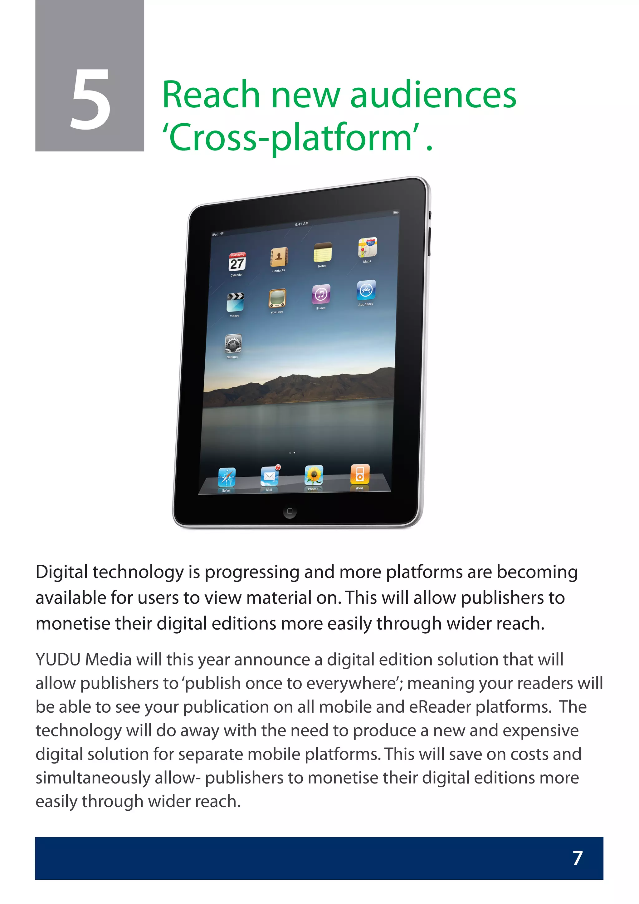 5           Reach new audiences
                ‘Cross-platform’ .




Digital technology is progressing and more platforms are becoming
available for users to view material on. This will allow publishers to
monetise their digital editions more easily through wider reach.
YUDU Media will this year announce a digital edition solution that will
allow publishers to ‘publish once to everywhere’; meaning your readers will
be able to see your publication on all mobile and eReader platforms. The
technology will do away with the need to produce a new and expensive
digital solution for separate mobile platforms. This will save on costs and
simultaneously allow- publishers to monetise their digital editions more
easily through wider reach.


                                                                      7
 