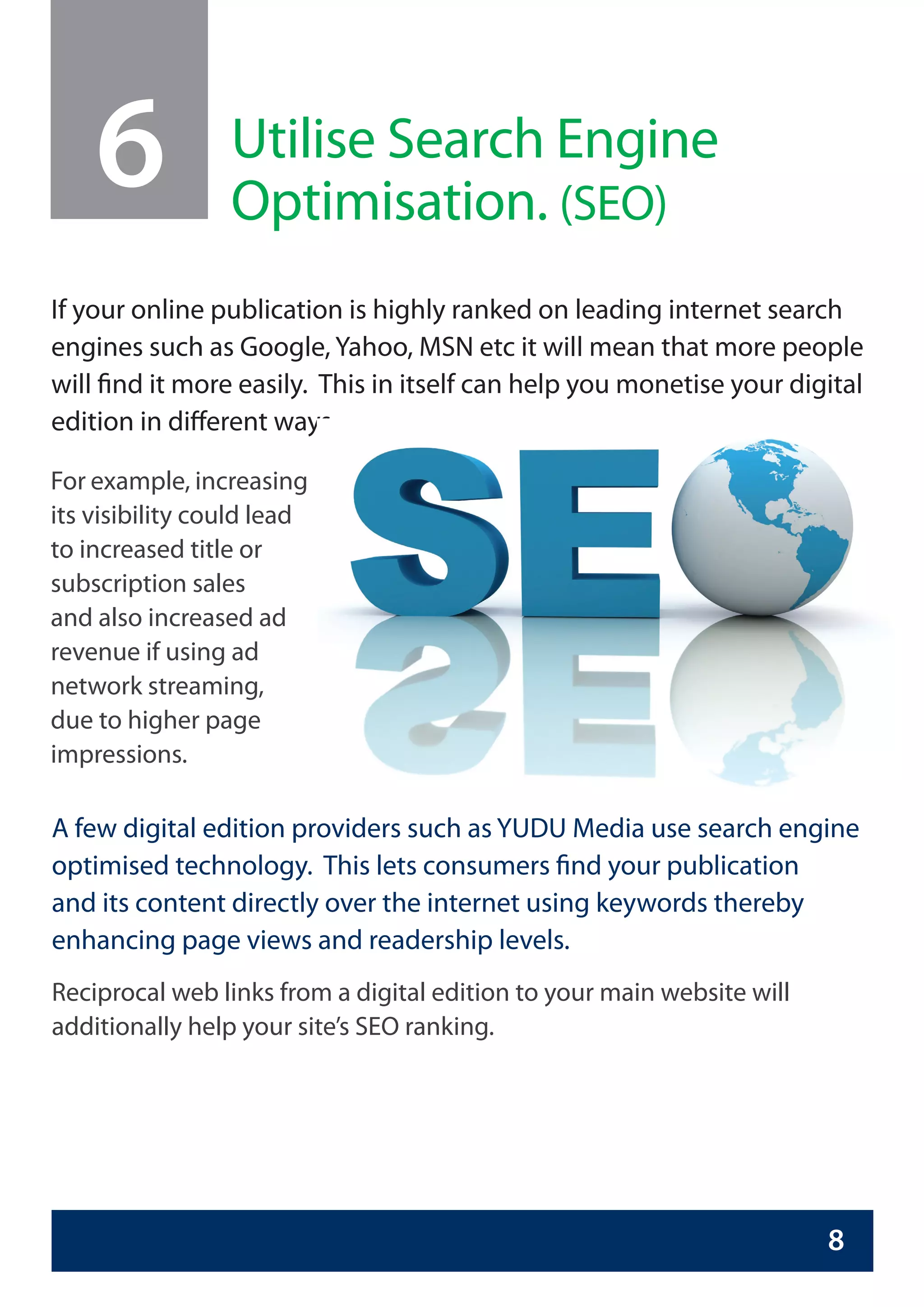 6            Utilise Search Engine
                 Optimisation. (SEO)
If your online publication is highly ranked on leading internet search
engines such as Google, Yahoo, MSN etc it will mean that more people
will find it more easily. This in itself can help you monetise your digital
edition in different ways.

For example, increasing
its visibility could lead
to increased title or
subscription sales
and also increased ad
revenue if using ad
network streaming,
due to higher page
impressions.

A few digital edition providers such as YUDU Media use search engine
optimised technology. This lets consumers find your publication
and its content directly over the internet using keywords thereby
enhancing page views and readership levels.
Reciprocal web links from a digital edition to your main website will
additionally help your site’s SEO ranking.




                                                                        8
 