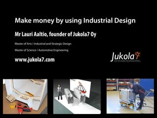 Make money by using Industrial Design 
Mr Lauri Aaltio, founder of Jukola7 Oy 
Master of Arts / Industrial and Strategic Design 
Master of Science / Automotive Engineering 
www.jukola7.com DESIGNENGINEERING 
 