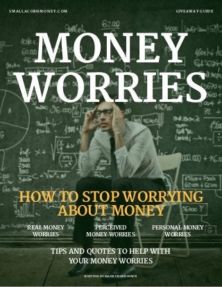 MONEY
WORRIES
GIVEAWAY GUIDESMALLACORNMONEY.COM
WRITTEN BY MARK UNDERDOWN
REAL MONEY
WORRIES
PERCEIVED
MONEY WORRIES
TIPS AND QUOTES TO HELP WITH
YOUR MONEY WORRIES
HOW TO STOP WORRYING
ABOUT MONEY
PERSONAL MONEY
WORRIES
 