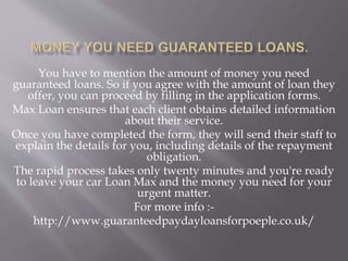 You have to mention the amount of money you need
guaranteed loans. So if you agree with the amount of loan they
offer, you can proceed by filling in the application forms.
Max Loan ensures that each client obtains detailed information
about their service.
Once you have completed the form, they will send their staff to
explain the details for you, including details of the repayment
obligation.
The rapid process takes only twenty minutes and you're ready
to leave your car Loan Max and the money you need for your
urgent matter.
For more info :-
http://www.guaranteedpaydayloansforpoeple.co.uk/
 