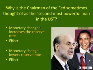 Why is the Chairman of the Fed sometimes
thought of as the “second most powerful man
in the US”?
• Monetary change::
increases the reserve
rate
• Effect:
• Monetary change:
lowers reserve rate
• Effect:

 