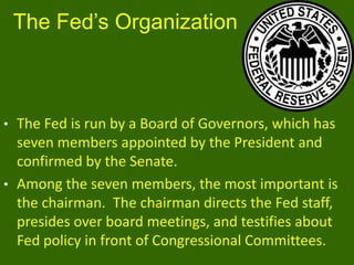 The Fed’s Organization

• The Fed is run by a Board of Governors, which has

seven members appointed by the President and
confirmed by the Senate.
• Among the seven members, the most important is
the chairman. The chairman directs the Fed staff,
presides over board meetings, and testifies about
Fed policy in front of Congressional Committees.

 