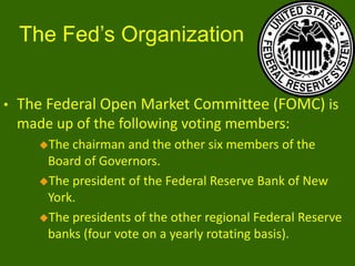 The Fed’s Organization
•

The Federal Open Market Committee (FOMC) is
made up of the following voting members:
The

chairman and the other six members of the
Board of Governors.
The president of the Federal Reserve Bank of New
York.
The presidents of the other regional Federal Reserve
banks (four vote on a yearly rotating basis).

 