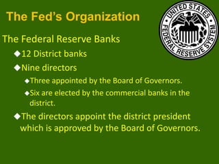 The Fed’s Organization
The Federal Reserve Banks
12 District banks
Nine directors
Three

appointed by the Board of Governors.
Six are elected by the commercial banks in the
district.
The directors appoint the district president

which is approved by the Board of Governors.

 