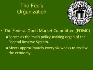 The Fed’s
Organization

•

The Federal Open Market Committee (FOMC)
Serves

as the main policy-making organ of the
Federal Reserve System.
Meets approximately every six weeks to review
the economy.

 