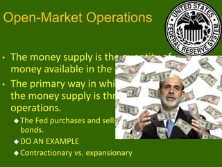 Open-Market Operations
•
•

The money supply is the quantity of
money available in the economy.
The primary way in which the Fed changes
the money supply is through open-market
operations.
 The

Fed purchases and sells U.S. government
bonds.
 DO AN EXAMPLE
 Contractionary vs. expansionary

 