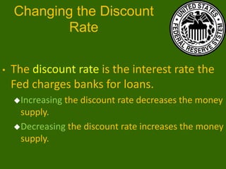 Changing the Discount
Rate
•

The discount rate is the interest rate the
Fed charges banks for loans.
Increasing

the discount rate decreases the money

supply.
Decreasing the discount rate increases the money
supply.

 