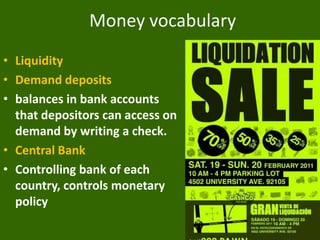 Money vocabulary
• Liquidity
• Demand deposits
• balances in bank accounts
that depositors can access on
demand by writing a check.
• Central Bank
• Controlling bank of each
country, controls monetary
policy

 