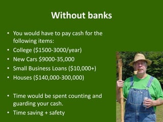 Without banks
• You would have to pay cash for the
following items:
• College ($1500-3000/year)
• New Cars $9000-35,000
• Small Business Loans ($10,000+)
• Houses ($140,000-300,000)
• Time would be spent counting and
guarding your cash.
• Time saving + safety

 